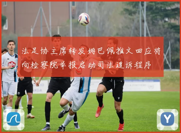 法足协主席转发姆巴佩推文回应将向检察院举报启动司法追诉程序