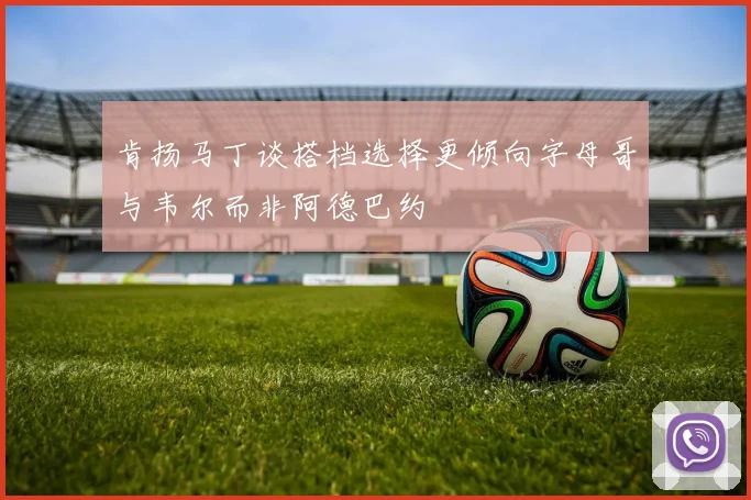 肯扬马丁谈搭档选择更倾向字母哥与韦尔而非阿德巴约