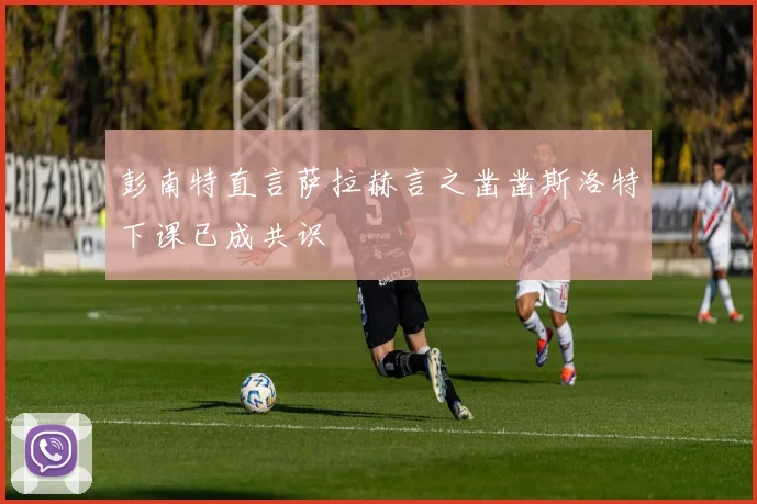 彭南特直言萨拉赫言之凿凿斯洛特下课已成共识