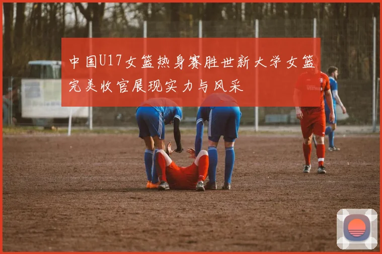 中国U17女篮热身赛胜世新大学女篮完美收官展现实力与风采