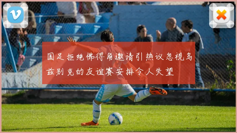 国足拒绝佛得角邀请引热议忽视乌兹别克的友谊赛安排令人失望