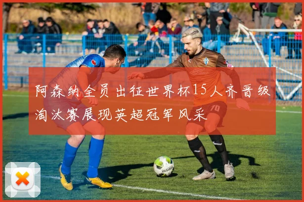 阿森纳全员出征世界杯15人齐晋级淘汰赛展现英超冠军风采
