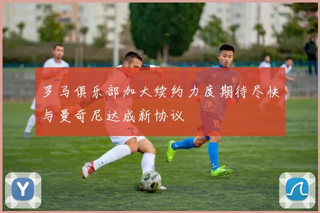 罗马俱乐部加大续约力度期待尽快与曼奇尼达成新协议
