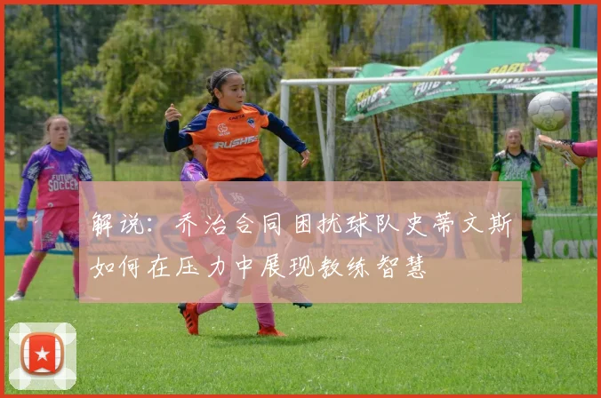 解说：乔治合同困扰球队史蒂文斯如何在压力中展现教练智慧