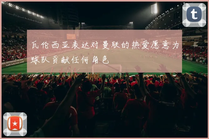 瓦伦西亚表达对曼联的热爱愿意为球队贡献任何角色