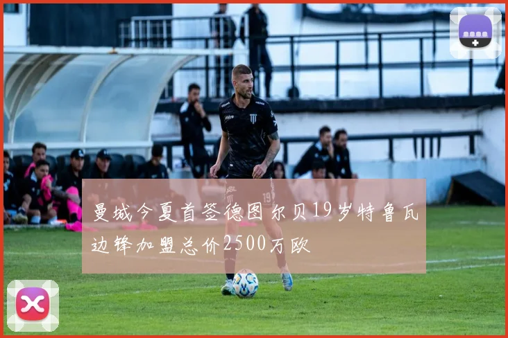 曼城今夏首签德图尔贝19岁特鲁瓦边锋加盟总价2500万欧