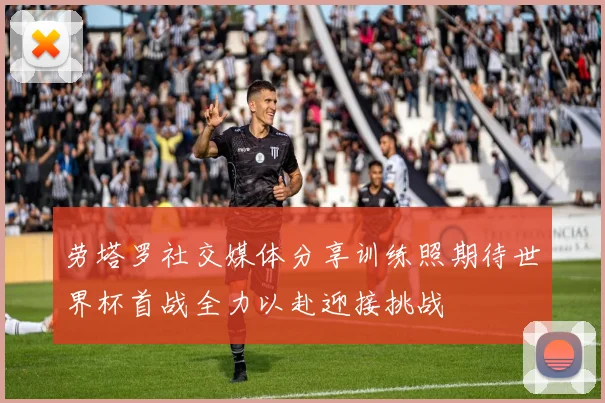 劳塔罗社交媒体分享训练照期待世界杯首战全力以赴迎接挑战