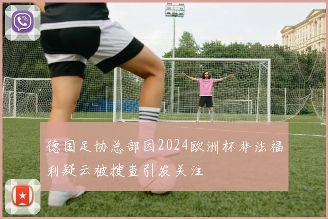 德国足协总部因2024欧洲杯非法福利疑云被搜查引发关注