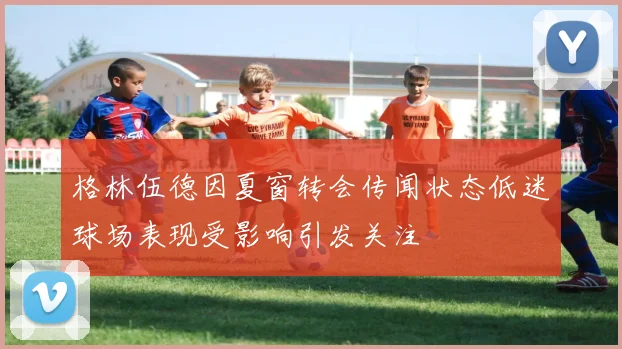 格林伍德因夏窗转会传闻状态低迷球场表现受影响引发关注