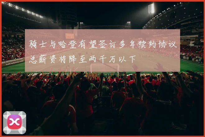 骑士与哈登有望签订多年续约协议总薪资将降至两千万以下