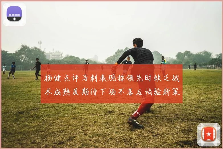杨健点评马刺表现称领先时缺乏战术成熟度期待下场不落后试验新策略