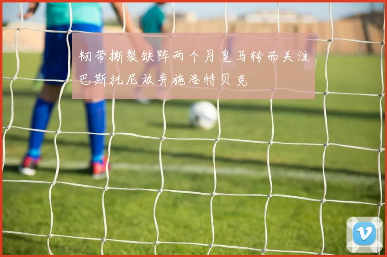 韧带撕裂缺阵两个月皇马转而关注巴斯托尼放弃施洛特贝克