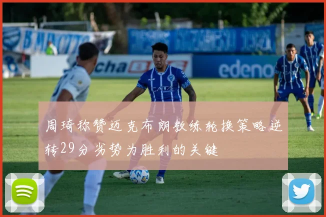 周琦称赞迈克布朗教练轮换策略逆转29分劣势为胜利的关键