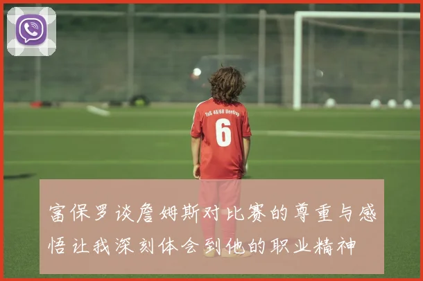富保罗谈詹姆斯对比赛的尊重与感悟让我深刻体会到他的职业精神