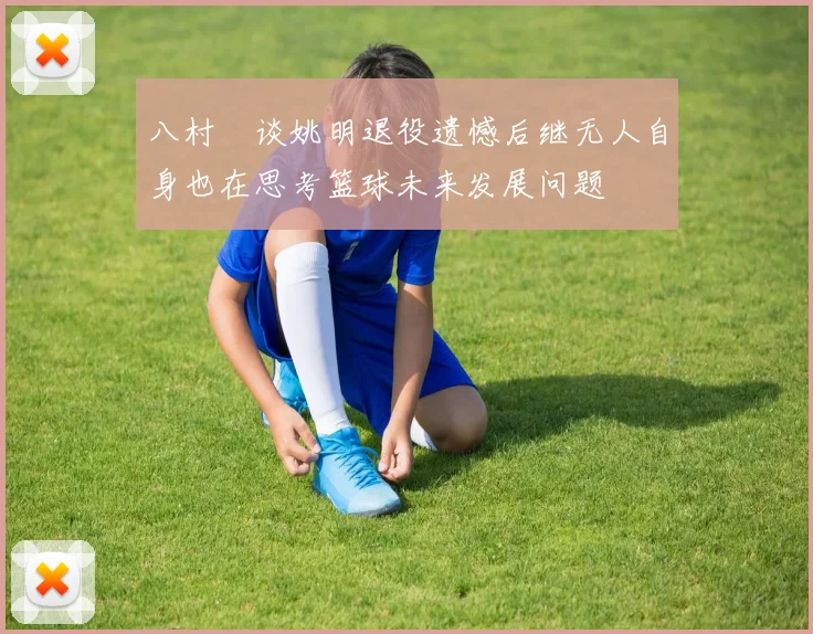 八村塁谈姚明退役遗憾后继无人自身也在思考篮球未来发展问题