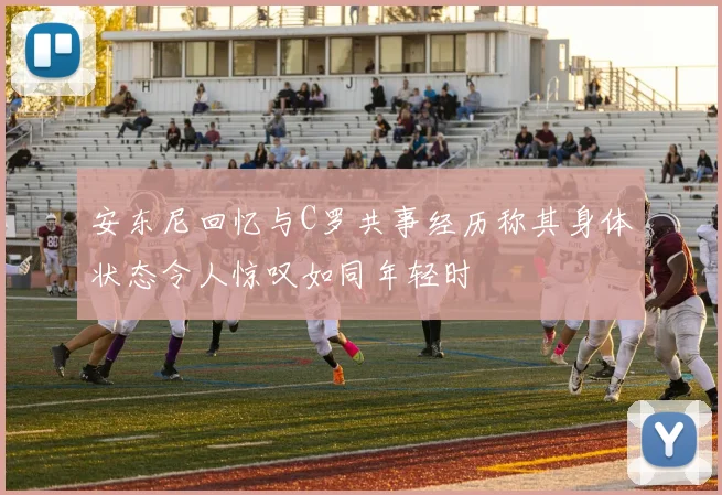 安东尼回忆与C罗共事经历称其身体状态令人惊叹如同年轻时