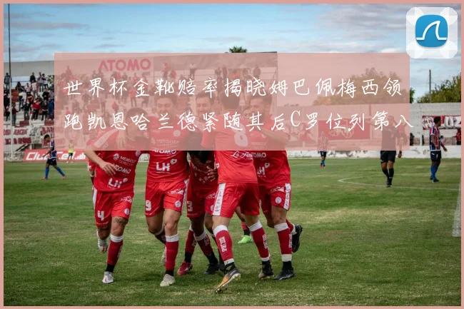 世界杯金靴赔率揭晓姆巴佩梅西领跑凯恩哈兰德紧随其后C罗位列第八